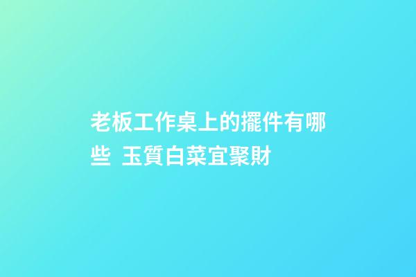 老板工作桌上的擺件有哪些  玉質白菜宜聚財